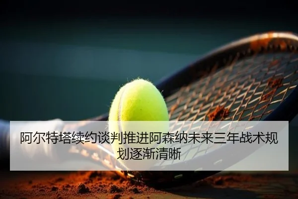 阿尔特塔续约谈判推进阿森纳未来三年战术规划逐渐清晰